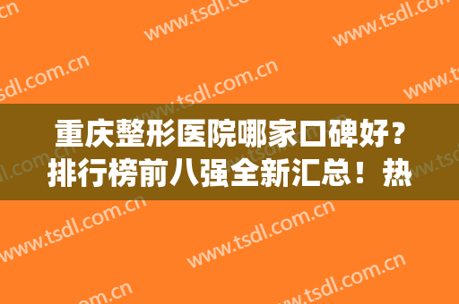 重庆整形医院哪家口碑好？排行榜前八强全新汇总！热门机构口碑好(重庆哪家整形医院最好最权威)