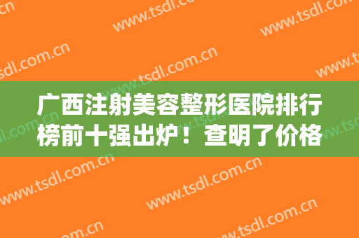 广西注射美容整形医院排行榜前十强出炉！查明了价格、口碑等信息(广西整形医院排行前十名的医院)
