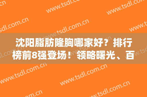 沈阳脂肪隆胸哪家好？排行榜前8强登场！领略曙光、百嘉丽等不同风格(沈阳百嘉丽隆胸好吗)