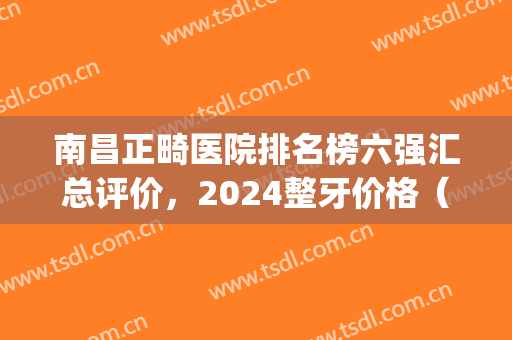 南昌正畸医院排名榜六强汇总评价，2024整牙价格（费用）表全网*(南昌矫正牙齿较好的医院)