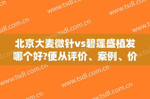 北京大麦微针vs碧莲盛植发哪个好?便从评价、案例、价格三面总结对比(什么是大麦微针植发)