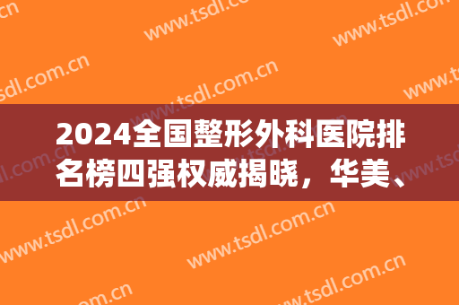 2024全国整形外科医院排名榜四强权威揭晓，华美、曙光当仁不让，真香！(中国医院整形外科排名2024最新排名)