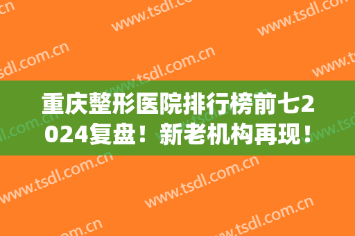 重庆整形医院排行榜前七2024复盘！新老机构再现！价格透明仅参考！(重庆医疗整形医院排名)