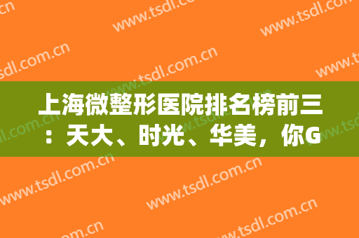 上海微整形医院排名榜前三：天大、时光、华美，你Get到了吗?(上海有名的微整形医院有哪几家)