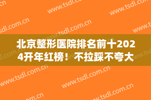 北京整形医院排名前十2024开年红榜！不拉踩不夸大！私立版个个不输！(北京前三名整形医院)