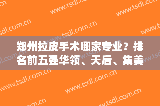 郑州拉皮手术哪家专业？排名前五强华领、天后、集美等榜上有名！(郑州拉皮手术哪里做的最好)