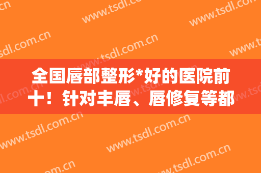 全国唇部整形*好的医院前十！针对丰唇、唇修复等都很擅长！(唇部整形最厉害的医生)