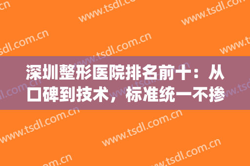深圳整形医院排名前十：从口碑到技术，标准统一不掺假！(深圳最有权威的整形医院)