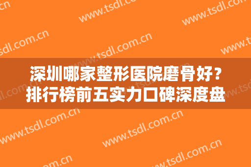 深圳哪家整形医院磨骨好？排行榜前五实力口碑深度盘点！深圳北大才第三？