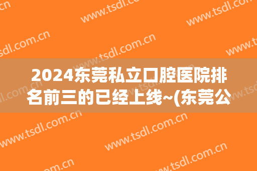 2024东莞私立口腔医院排名前三的已经上线~(东莞公立的口腔医院有哪些)
