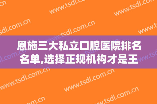 恩施三大私立口腔医院排名名单,选择正规机构才是王道(恩施最好的口腔医院)