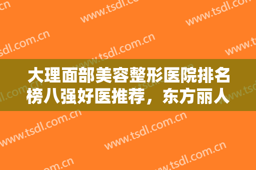 大理面部美容整形医院排名榜八强好医推荐，东方丽人医美指导价位发布！
