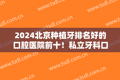 2024北京种植牙排名好的口腔医院前十！私立牙科口碑都不差！家家都很牛