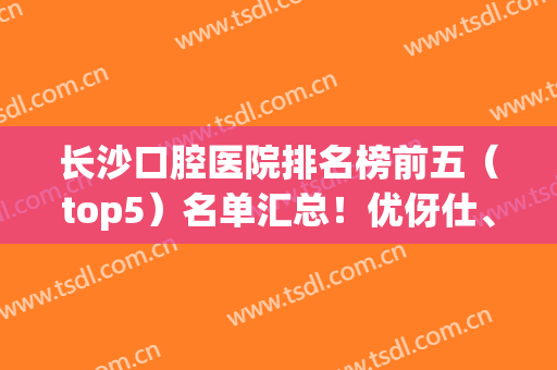 长沙口腔医院排名榜前五（top5）名单汇总！优伢仕、中诺等*便宜又好(长沙市口腔医院排行)