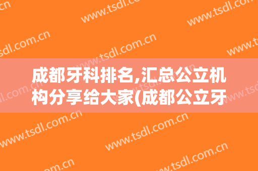 成都牙科排名,汇总公立机构分享给大家(成都公立牙科排名前十)