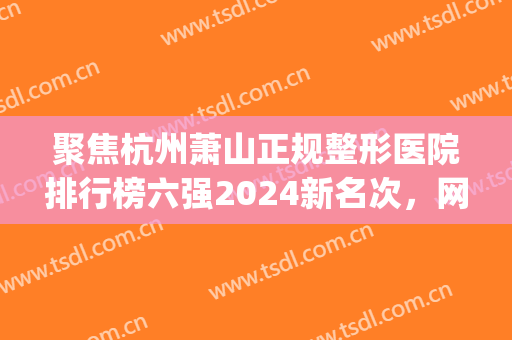 聚焦杭州萧山正规整形医院排行榜六强2024新名次，网友：你get到了吗(萧山整形科哪个医院好)