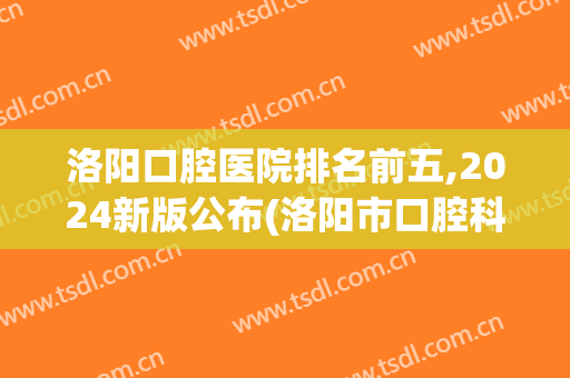 洛阳口腔医院排名前五,2024新版公布(洛阳市口腔科医院排名)