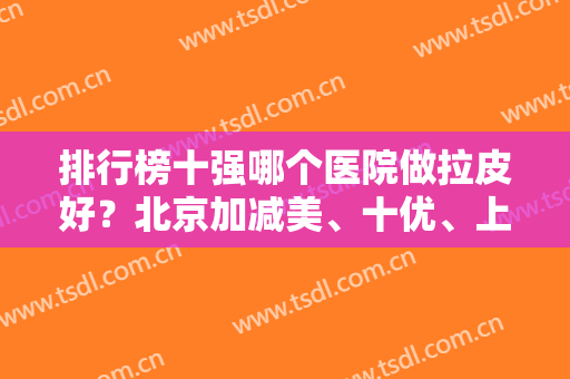 排行榜十强哪个医院做拉皮好？北京加减美、十优、上海伯思立被票选前三名