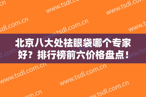 北京八大处祛眼袋哪个专家好？排行榜前六价格盘点！赵延勇、杨明勇齐名