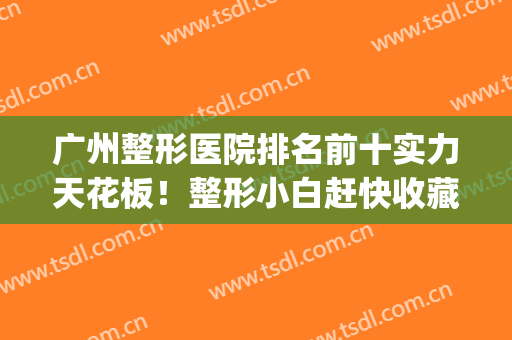 广州整形医院排名前十实力天花板！整形小白赶快收藏起来！(广州前三名的整形医院)
