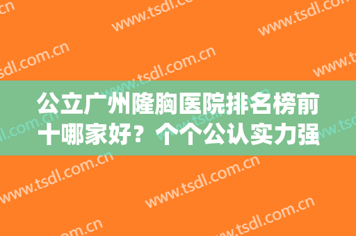 公立广州隆胸医院排名榜前十哪家好？个个公认实力强，哪个都ok(广东隆胸哪个医院最好)