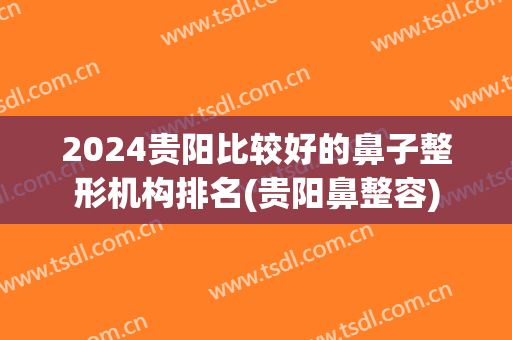 2024贵阳比较好的鼻子整形机构排名(贵阳鼻整容)