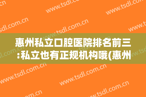 惠州私立口腔医院排名前三:私立也有正规机构哦(惠州市惠城区口腔医院哪家最好)