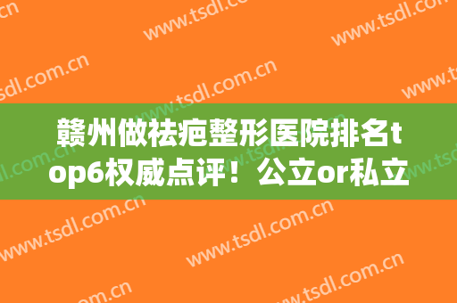 赣州做祛疤整形医院排名top6权威点评！公立or私立！你心水哪个呢？(赣州整形医院整哪家好)