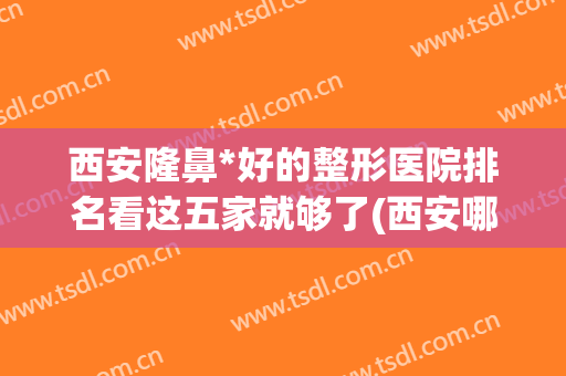 西安隆鼻*好的整形医院排名看这五家就够了(西安哪家整形医院隆鼻最好)