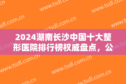 2024湖南长沙中国十大整形医院排行榜权威盘点，公立（私立）口碑实力五五开！
