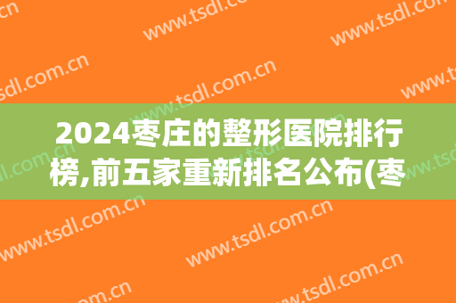 2024枣庄的整形医院排行榜,前五家重新排名公布(枣庄整形医院哪家好)