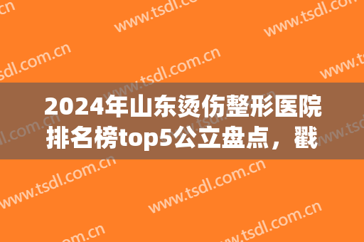 2024年山东烫伤整形医院排名榜top5公立盘点，戳这里！附全新价格表一览