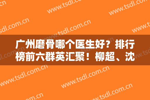 广州磨骨哪个医生好？排行榜前六群英汇聚！柳超、沈绍勇等名医携价格一览
