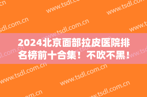 2024北京面部拉皮医院排名榜前十合集！不吹不黑！医美top10实至名归(北京拉皮最好的医院)