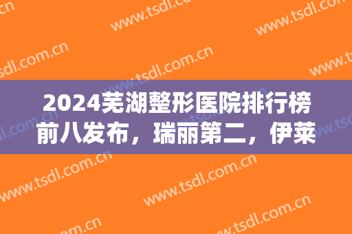 2024芜湖整形医院排行榜前八发布，瑞丽第二，伊莱美整形攻略来了(芜湖伊莱美医疗美容整形医院)