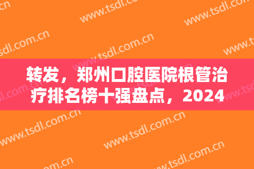 转发，郑州口腔医院根管治疗排名榜十强盘点，2024整牙价格明细表一览