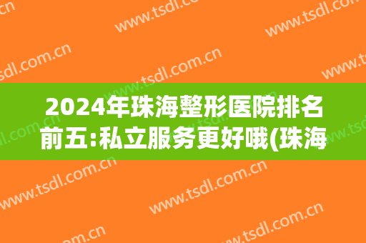 2024年珠海整形医院排名前五:私立服务更好哦(珠海排名前十的大型整形医院)