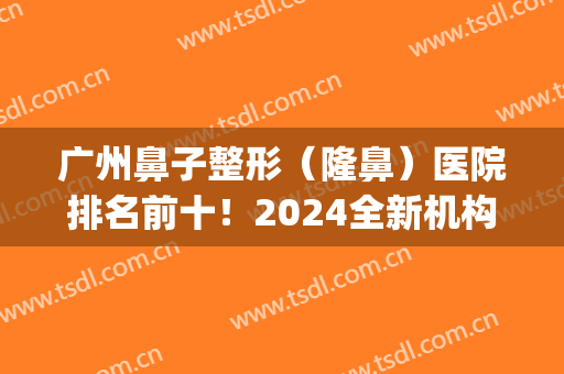 广州鼻子整形（隆鼻）医院排名前十！2024全新机构布局！(广州鼻部整形三甲医院)