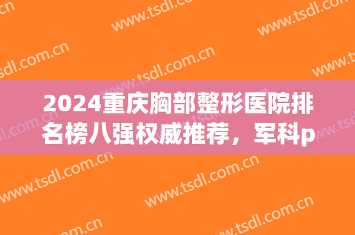 2024重庆胸部整形医院排名榜八强权威推荐，军科pk美莱，一起为他点赞！