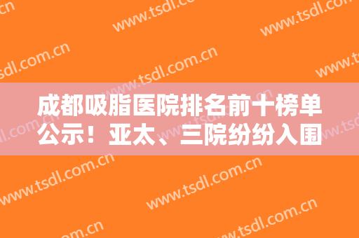 成都吸脂医院排名前十榜单公示！亚太、三院纷纷入围！医美10强口碑各异