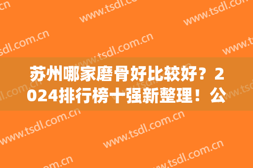 苏州哪家磨骨好比较好？2024排行榜十强新整理！公立竟排末3名~(苏州磨骨哪家医院好)