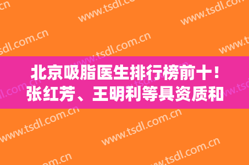 北京吸脂医生排行榜前十！张红芳、王明利等具资质和特色技术！(北京吸脂专家)