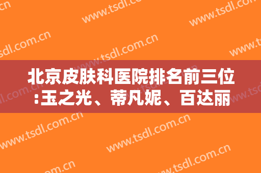 北京皮肤科医院排名前三位:玉之光、蒂凡妮、百达丽携拉皮案例比实力