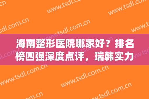 海南整形医院哪家好？排名榜四强深度点评，瑞韩实力入围榜首！(海南韩美医学美容医院怎么样)
