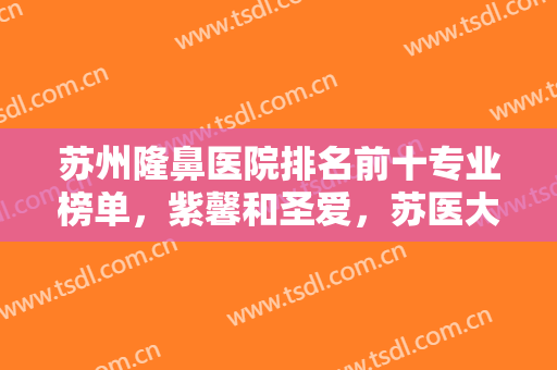 苏州隆鼻医院排名前十专业榜单，紫馨和圣爱，苏医大一院和二院组合对比！