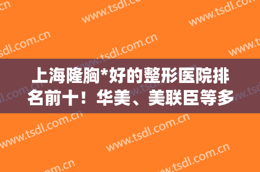 上海隆胸*好的整形医院排名前十！华美、美联臣等多次稳进前十强！(上海做隆胸排名前三整形医院)