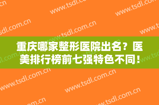 重庆哪家整形医院出名？医美排行榜前七强特色不同！军科、美莱被点赞
