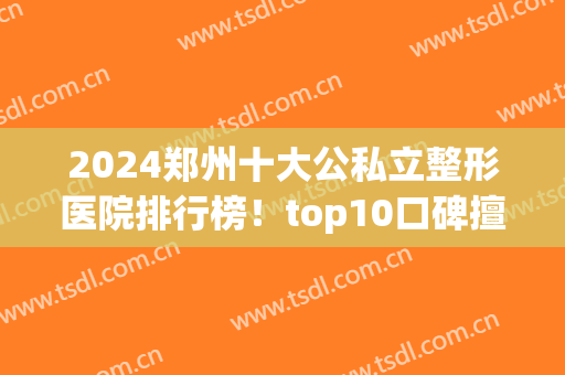 2024郑州十大公私立整形医院排行榜！top10口碑擅长资料及价格已备好(郑州比较权威的整形医院)