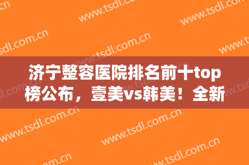 济宁整容医院排名前十top榜公布，壹美vs韩美！全新整形攻略送上(济宁整型哪家医院好)