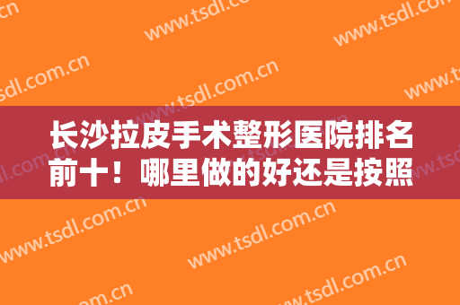 长沙拉皮手术整形医院排名前十！哪里做的好还是按照技术来进行排序！